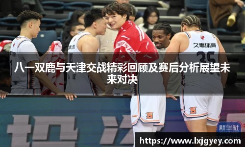 八一双鹿与天津交战精彩回顾及赛后分析展望未来对决